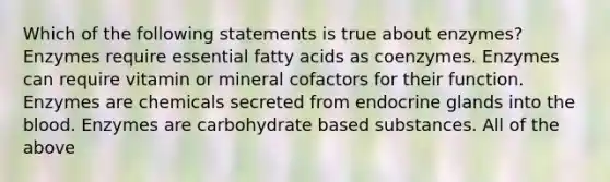 Which of the following statements is true about enzymes? Enzymes require essential fatty acids as coenzymes. Enzymes can require vitamin or mineral cofactors for their function. Enzymes are chemicals secreted from endocrine glands into the blood. Enzymes are carbohydrate based substances. All of the above