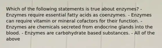 Which of the following statements is true about enzymes? - Enzymes require essential fatty acids as coenzymes. - Enzymes can require vitamin or mineral cofactors for their function. - Enzymes are chemicals secreted from endocrine glands into the blood. - Enzymes are carbohydrate based substances. - All of the above