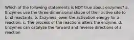 Which of the following statements is NOT true about enzymes? a. Enzymes use the three-dimensional shape of their active site to bind reactants. b. Enzymes lower the activation energy for a reaction. c. The process of the reactions alters the enzyme. d. Enzymes can catalyze the forward and reverse directions of a reaction