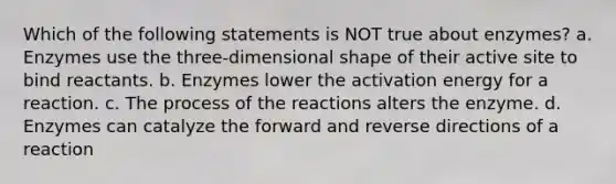 Which of the following statements is NOT true about enzymes? a. Enzymes use the three-dimensional shape of their active site to bind reactants. b. Enzymes lower the activation energy for a reaction. c. The process of the reactions alters the enzyme. d. Enzymes can catalyze the forward and reverse directions of a reaction