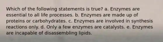 Which of the following statements is true? a. Enzymes are essential to all life processes. b. Enzymes are made up of proteins or carbohydrates. c. Enzymes are involved in synthesis reactions only. d. Only a few enzymes are catalysts. e. Enzymes are incapable of disassembling lipids.