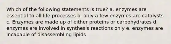 Which of the following statements is true? a. enzymes are essential to all life processes b. only a few enzymes are catalysts c. Enzymes are made up of either proteins or carbohydrates d. enzymes are involved in synthesis reactions only e. enzymes are incapable of disassembling lipids