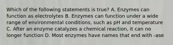 Which of the following statements is true? A. Enzymes can function as electrolytes B. Enzymes can function under a wide range of environmental conditions, such as pH and temperature C. After an enzyme catalyzes a chemical reaction, it can no longer function D. Most enzymes have names that end with -ase