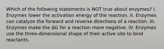 Which of the following statements is NOT true about enzymes? I. Enzymes lower the activation energy of the reaction. II. Enzymes can catalyze the forward and reverse directions of a reaction. III. Enzymes make the ΔG for a reaction more negative. IV. Enzymes use the three-dimensional shape of their active site to bind reactants.