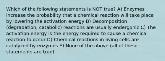 Which of the following statements is NOT true? A) Enzymes increase the probability that a chemical reaction will take place by lowering the activation energy B) Decomposition (degradation, catabolic) reactions are usually endergonic C) The activation energy is the energy required to cause a chemical reaction to occur D) Chemical reactions in living cells are catalyzed by enzymes E) None of the above (all of these statements are true)