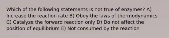 Which of the following statements is not true of enzymes? A) Increase the reaction rate B) Obey the laws of thermodynamics C) Catalyze the forward reaction only D) Do not affect the position of equilibrium E) Not consumed by the reaction