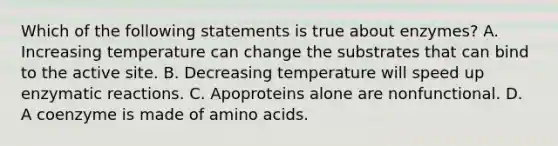 Which of the following statements is true about enzymes? A. Increasing temperature can change the substrates that can bind to the active site. B. Decreasing temperature will speed up enzymatic reactions. C. Apoproteins alone are nonfunctional. D. A coenzyme is made of amino acids.