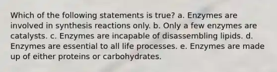 Which of the following statements is true?​ a. ​Enzymes are involved in synthesis reactions only. b. ​Only a few enzymes are catalysts. c. ​Enzymes are incapable of disassembling lipids. d. ​Enzymes are essential to all life processes. e. ​Enzymes are made up of either proteins or carbohydrates.