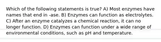 Which of the following statements is true? A) Most enzymes have names that end in -ase. B) Enzymes can function as electrolytes. C) After an enzyme catalyzes a chemical reaction, it can no longer function. D) Enzymes can function under a wide range of environmental conditions, such as pH and temperature.