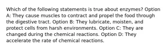 Which of the following statements is true about enzymes? Option A: They cause muscles to contract and propel the food through the digestive tract. Option B: They lubricate, moisten, and protect cells from harsh environments. Option C: They are changed during the chemical reactions. Option D: They accelerate the rate of chemical reactions.