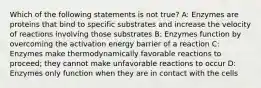 Which of the following statements is not true? A: Enzymes are proteins that bind to specific substrates and increase the velocity of reactions involving those substrates B: Enzymes function by overcoming the activation energy barrier of a reaction C: Enzymes make thermodynamically favorable reactions to proceed; they cannot make unfavorable reactions to occur D: Enzymes only function when they are in contact with the cells