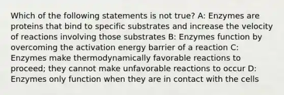 Which of the following statements is not true? A: Enzymes are proteins that bind to specific substrates and increase the velocity of reactions involving those substrates B: Enzymes function by overcoming the activation energy barrier of a reaction C: Enzymes make thermodynamically favorable reactions to proceed; they cannot make unfavorable reactions to occur D: Enzymes only function when they are in contact with the cells