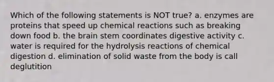 Which of the following statements is NOT true? a. enzymes are proteins that speed up chemical reactions such as breaking down food b. the brain stem coordinates digestive activity c. water is required for the hydrolysis reactions of chemical digestion d. elimination of solid waste from the body is call deglutition