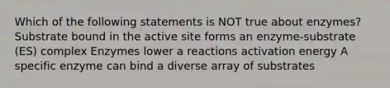 Which of the following statements is NOT true about enzymes? Substrate bound in the active site forms an enzyme-substrate (ES) complex Enzymes lower a reactions activation energy A specific enzyme can bind a diverse array of substrates