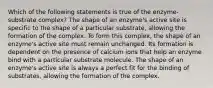 Which of the following statements is true of the enzyme-substrate complex? The shape of an enzyme's active site is specific to the shape of a particular substrate, allowing the formation of the complex. To form this complex, the shape of an enzyme's active site must remain unchanged. Its formation is dependent on the presence of calcium ions that help an enzyme bind with a particular substrate molecule. The shape of an enzyme's active site is always a perfect fit for the binding of substrates, allowing the formation of the complex.