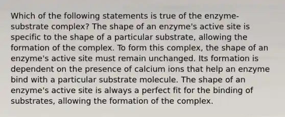 Which of the following statements is true of the enzyme-substrate complex? The shape of an enzyme's active site is specific to the shape of a particular substrate, allowing the formation of the complex. To form this complex, the shape of an enzyme's active site must remain unchanged. Its formation is dependent on the presence of calcium ions that help an enzyme bind with a particular substrate molecule. The shape of an enzyme's active site is always a perfect fit for the binding of substrates, allowing the formation of the complex.