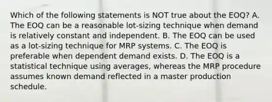 Which of the following statements is NOT true about the​ EOQ? A. The EOQ can be a reasonable​ lot-sizing technique when demand is relatively constant and independent. B. The EOQ can be used as a​ lot-sizing technique for MRP systems. C. The EOQ is preferable when dependent demand exists. D. The EOQ is a statistical technique using​ averages, whereas the MRP procedure assumes known demand reflected in a master production schedule.