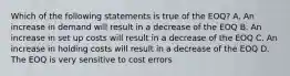 Which of the following statements is true of the EOQ? A. An increase in demand will result in a decrease of the EOQ B. An increase in set up costs will result in a decrease of the EOQ C. An increase in holding costs will result in a decrease of the EOQ D. The EOQ is very sensitive to cost errors