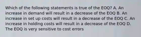 Which of the following statements is true of the EOQ? A. An increase in demand will result in a decrease of the EOQ B. An increase in set up costs will result in a decrease of the EOQ C. An increase in holding costs will result in a decrease of the EOQ D. The EOQ is very sensitive to cost errors