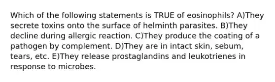 Which of the following statements is TRUE of eosinophils? A)They secrete toxins onto the surface of helminth parasites. B)They decline during allergic reaction. C)They produce the coating of a pathogen by complement. D)They are in intact skin, sebum, tears, etc. E)They release prostaglandins and leukotrienes in response to microbes.