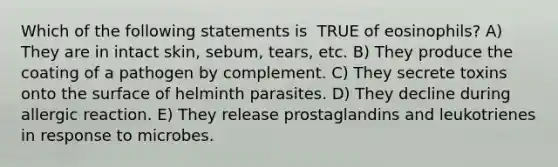 Which of the following statements is ​ TRUE​ of eosinophils? A) They are in intact skin, sebum, tears, etc. B) They produce the coating of a pathogen by complement. C) They secrete toxins onto the surface of helminth parasites. D) They decline during allergic reaction. E) They release prostaglandins and leukotrienes in response to microbes.