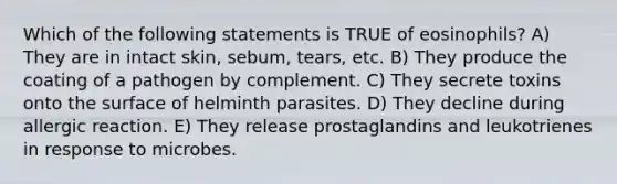 Which of the following statements is TRUE of eosinophils? A) They are in intact skin, sebum, tears, etc. B) They produce the coating of a pathogen by complement. C) They secrete toxins onto the surface of helminth parasites. D) They decline during allergic reaction. E) They release prostaglandins and leukotrienes in response to microbes.