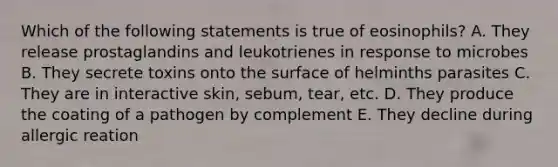 Which of the following statements is true of eosinophils? A. They release prostaglandins and leukotrienes in response to microbes B. They secrete toxins onto the surface of helminths parasites C. They are in interactive skin, sebum, tear, etc. D. They produce the coating of a pathogen by complement E. They decline during allergic reation