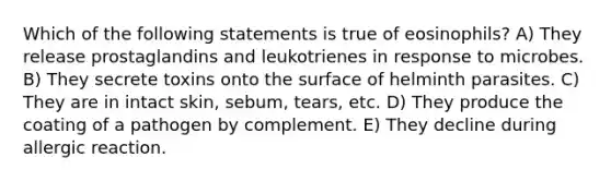 Which of the following statements is true of eosinophils? A) They release prostaglandins and leukotrienes in response to microbes. B) They secrete toxins onto the surface of helminth parasites. C) They are in intact skin, sebum, tears, etc. D) They produce the coating of a pathogen by complement. E) They decline during allergic reaction.