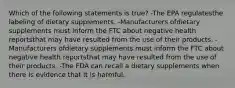 Which of the following statements is true? -The EPA regulatesthe labeling of dietary supplements. -Manufacturers ofdietary supplements must inform the FTC about negative health reportsthat may have resulted from the use of their products. -Manufacturers ofdietary supplements must inform the FTC about negative health reportsthat may have resulted from the use of their products. -The FDA can recall a dietary supplements when there is evidence that it is harmful.