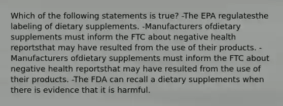 Which of the following statements is true? -The EPA regulatesthe labeling of dietary supplements. -Manufacturers ofdietary supplements must inform the FTC about negative health reportsthat may have resulted from the use of their products. -Manufacturers ofdietary supplements must inform the FTC about negative health reportsthat may have resulted from the use of their products. -The FDA can recall a dietary supplements when there is evidence that it is harmful.