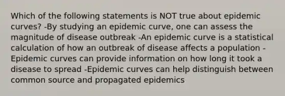 Which of the following statements is NOT true about epidemic curves? -By studying an epidemic curve, one can assess the magnitude of disease outbreak -An epidemic curve is a statistical calculation of how an outbreak of disease affects a population -Epidemic curves can provide information on how long it took a disease to spread -Epidemic curves can help distinguish between common source and propagated epidemics