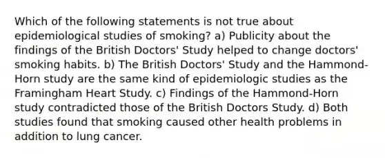 Which of the following statements is not true about epidemiological studies of smoking? a) Publicity about the findings of the British Doctors' Study helped to change doctors' smoking habits. b) The British Doctors' Study and the Hammond-Horn study are the same kind of epidemiologic studies as the Framingham Heart Study. c) Findings of the Hammond-Horn study contradicted those of the British Doctors Study. d) Both studies found that smoking caused other health problems in addition to lung cancer.