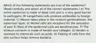 Which of the following statements are true of the epidermis? (Read carefully and select all of the correct statements.) A) The entire epidermis is made of dead cells and is a very good barrier to pathogens. B) Langerhans cells produce antibodies to foreign material. C) Mitosis takes place in the stratum germinativum, the outermost layer. D) Merkel cells are receptors for the sensation of pain E) Most of the epidermal cells are keratinocytes. F) The stratum corneum is made of keratin and collagen. G) Keratin is resistant to chemicals such as acids. H) Flaking of cells from the skin surface helps remove bacteria.