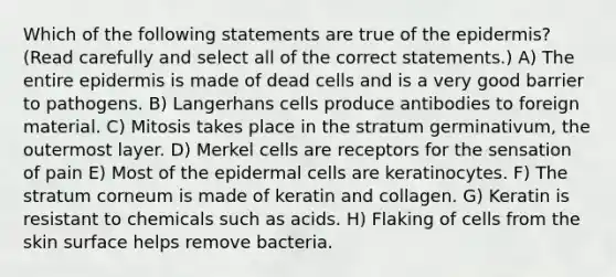 Which of the following statements are true of <a href='https://www.questionai.com/knowledge/kBFgQMpq6s-the-epidermis' class='anchor-knowledge'>the epidermis</a>? (Read carefully and select all of the correct statements.) A) The entire epidermis is made of dead cells and is a very good barrier to pathogens. B) Langerhans cells produce antibodies to foreign material. C) Mitosis takes place in the stratum germinativum, the outermost layer. D) Merkel cells are receptors for the sensation of pain E) Most of the epidermal cells are keratinocytes. F) The stratum corneum is made of keratin and collagen. G) Keratin is resistant to chemicals such as acids. H) Flaking of cells from the skin surface helps remove bacteria.