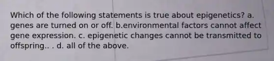 Which of the following statements is true about epigenetics? a. genes are turned on or off. b.environmental factors cannot affect gene expression. c. epigenetic changes cannot be transmitted to offspring.. . d. all of the above.