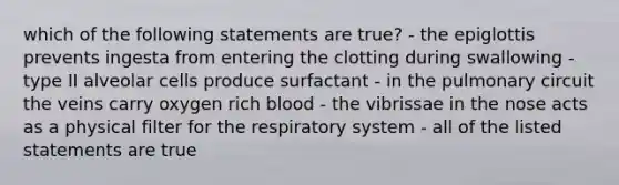 which of the following statements are true? - the epiglottis prevents ingesta from entering the clotting during swallowing - type II alveolar cells produce surfactant - in the pulmonary circuit the veins carry oxygen rich blood - the vibrissae in the nose acts as a physical filter for the respiratory system - all of the listed statements are true