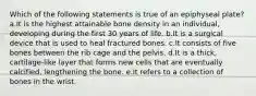 Which of the following statements is true of an epiphyseal plate? a.It is the highest attainable bone density in an individual, developing during the first 30 years of life. b.It is a surgical device that is used to heal fractured bones. c.It consists of five bones between the rib cage and the pelvis. d.It is a thick, cartilage-like layer that forms new cells that are eventually calcified, lengthening the bone. e.It refers to a collection of bones in the wrist.