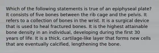 Which of the following statements is true of an epiphyseal plate? It consists of five bones between the rib cage and the pelvis. It refers to a collection of bones in the wrist. It is a surgical device that is used to heal fractured bones. It is the highest attainable bone density in an individual, developing during the first 30 years of life. It is a thick, cartilage-like layer that forms new cells that are eventually calcified, lengthening the bone.