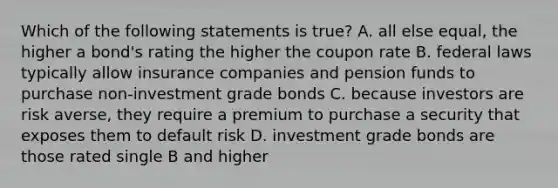 Which of the following statements is true? A. all else equal, the higher a bond's rating the higher the coupon rate B. federal laws typically allow insurance companies and pension funds to purchase non-investment grade bonds C. because investors are risk averse, they require a premium to purchase a security that exposes them to default risk D. investment grade bonds are those rated single B and higher