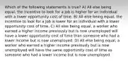 Which of the following statements is true? A) All else being equal, the incentive to look for a job is higher for an individual with a lower opportunity cost of time. B) All else being equal, the incentive to look for a job is lower for an individual with a lower opportunity cost of time. C) All else being equal, a worker who earned a higher income previously but is now unemployed will have a lower opportunity cost of time than someone who had a lower income but is now unemployed. D) All else being equal, a worker who earned a higher income previously but is now unemployed will have the same opportunity cost of time as someone who had a lower income but is now unemployed.