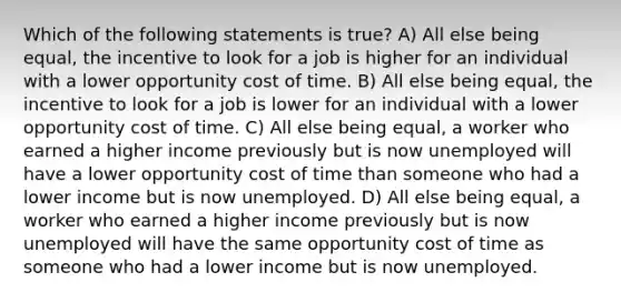 Which of the following statements is true? A) All else being equal, the incentive to look for a job is higher for an individual with a lower opportunity cost of time. B) All else being equal, the incentive to look for a job is lower for an individual with a lower opportunity cost of time. C) All else being equal, a worker who earned a higher income previously but is now unemployed will have a lower opportunity cost of time than someone who had a lower income but is now unemployed. D) All else being equal, a worker who earned a higher income previously but is now unemployed will have the same opportunity cost of time as someone who had a lower income but is now unemployed.