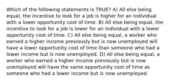 Which of the following statements is TRUE? A) All else being equal, the incentive to look for a job is higher for an individual with a lower opportunity cost of time. B) All else being equal, the incentive to look for a job is lower for an individual with a lower opportunity cost of time. C) All else being equal, a worker who earned a higher income previously but is now unemployed will have a lower opportunity cost of time than someone who had a lower income but is now unemployed. D) All else being equal, a worker who earned a higher income previously but is now unemployed will have the same opportunity cost of time as someone who had a lower income but is now unemployed.