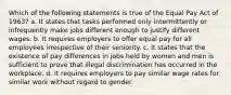 Which of the following statements is true of the Equal Pay Act of 1963? a. It states that tasks performed only intermittently or infrequently make jobs different enough to justify different wages. b. It requires employers to offer equal pay for all employees irrespective of their seniority. c. It states that the existence of pay differences in jobs held by women and men is sufficient to prove that illegal discrimination has occurred in the workplace. d. It requires employers to pay similar wage rates for similar work without regard to gender.