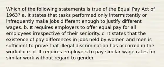 Which of the following statements is true of the Equal Pay Act of 1963? a. It states that tasks performed only intermittently or infrequently make jobs different enough to justify different wages. b. It requires employers to offer equal pay for all employees irrespective of their seniority. c. It states that the existence of pay differences in jobs held by women and men is sufficient to prove that illegal discrimination has occurred in the workplace. d. It requires employers to pay similar wage rates for similar work without regard to gender.