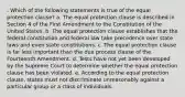 . Which of the following statements is true of the equal protection clause? a. The equal protection clause is described in Section 4 of the First Amendment to the Constitution of the United States. b. The equal protection clause establishes that the federal constitution and federal law take precedence over state laws and even state constitutions. c. The equal protection clause is far less important than the due process clause of the Fourteenth Amendment. d. Tests have not yet been developed by the Supreme Court to determine whether the equal protection clause has been violated. e. According to the equal protection clause, states must not discriminate unreasonably against a particular group or a class of individuals.