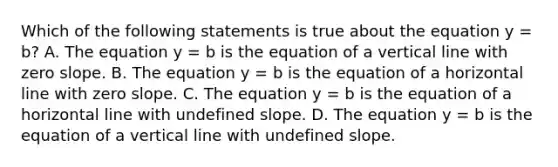 Which of the following statements is true about the equation y = b​? A. The equation y = b is the equation of a <a href='https://www.questionai.com/knowledge/k6j3Z69xQg-vertical-line' class='anchor-knowledge'>vertical line</a> with <a href='https://www.questionai.com/knowledge/kx2HPWQCrl-zero-slope' class='anchor-knowledge'>zero slope</a>. B. The equation y = b is the equation of a horizontal line with zero slope. C. The equation y = b is the equation of a horizontal line with undefined slope. D. The equation y = b is the equation of a vertical line with undefined slope.