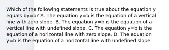 Which of the following statements is true about the equation y equals by=b​? A. The equation y=b is the equation of a vertical line with zero slope. B. The equation y=b is the equation of a vertical line with undefined slope. C. The equation y=b is the equation of a horizontal line with zero slope. D. The equation y=b is the equation of a horizontal line with undefined slope.