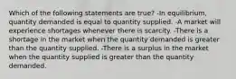 Which of the following statements are true? -In equilibrium, quantity demanded is equal to quantity supplied. -A market will experience shortages whenever there is scarcity. -There is a shortage in the market when the quantity demanded is greater than the quantity supplied. -There is a surplus in the market when the quantity supplied is greater than the quantity demanded.