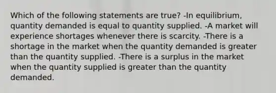 Which of the following statements are true? -In equilibrium, quantity demanded is equal to quantity supplied. -A market will experience shortages whenever there is scarcity. -There is a shortage in the market when the quantity demanded is greater than the quantity supplied. -There is a surplus in the market when the quantity supplied is greater than the quantity demanded.