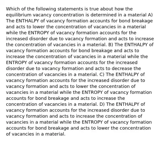 Which of the following statements is true about how the equilibrium vacancy concentration is determined in a material A) The ENTHALPY of vacancy formation accounts for bond breakage and acts to lower the concentration of vacancies in a material while the ENTROPY of vacancy formation accounts for the increased disorder due to vacancy formation and acts to increase the concentration of vacancies in a material. B) The ENTHALPY of vacancy formation accounts for bond breakage and acts to increase the concentration of vacancies in a material while the ENTROPY of vacancy formation accounts for the increased disorder due to vacancy formation and acts to decrease the concentration of vacancies in a material. C) The ENTHALPY of vacancy formation accounts for the increased disorder due to vacancy formation and acts to lower the concentration of vacancies in a material while the ENTROPY of vacancy formation accounts for bond breakage and acts to increase the concentration of vacancies in a material. D) The ENTHALPY of vacancy formation accounts for the increased disorder due to vacancy formation and acts to increase the concentration of vacancies in a material while the ENTROPY of vacancy formation accounts for bond breakage and acts to lower the concentration of vacancies in a material.